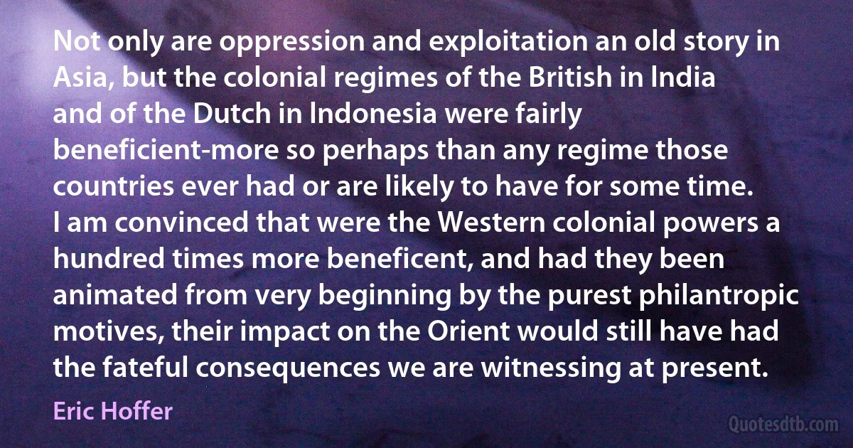 Not only are oppression and exploitation an old story in Asia, but the colonial regimes of the British in lndia and of the Dutch in lndonesia were fairly beneficient-more so perhaps than any regime those countries ever had or are likely to have for some time. I am convinced that were the Western colonial powers a hundred times more beneficent, and had they been animated from very beginning by the purest philantropic motives, their impact on the Orient would still have had the fateful consequences we are witnessing at present. (Eric Hoffer)