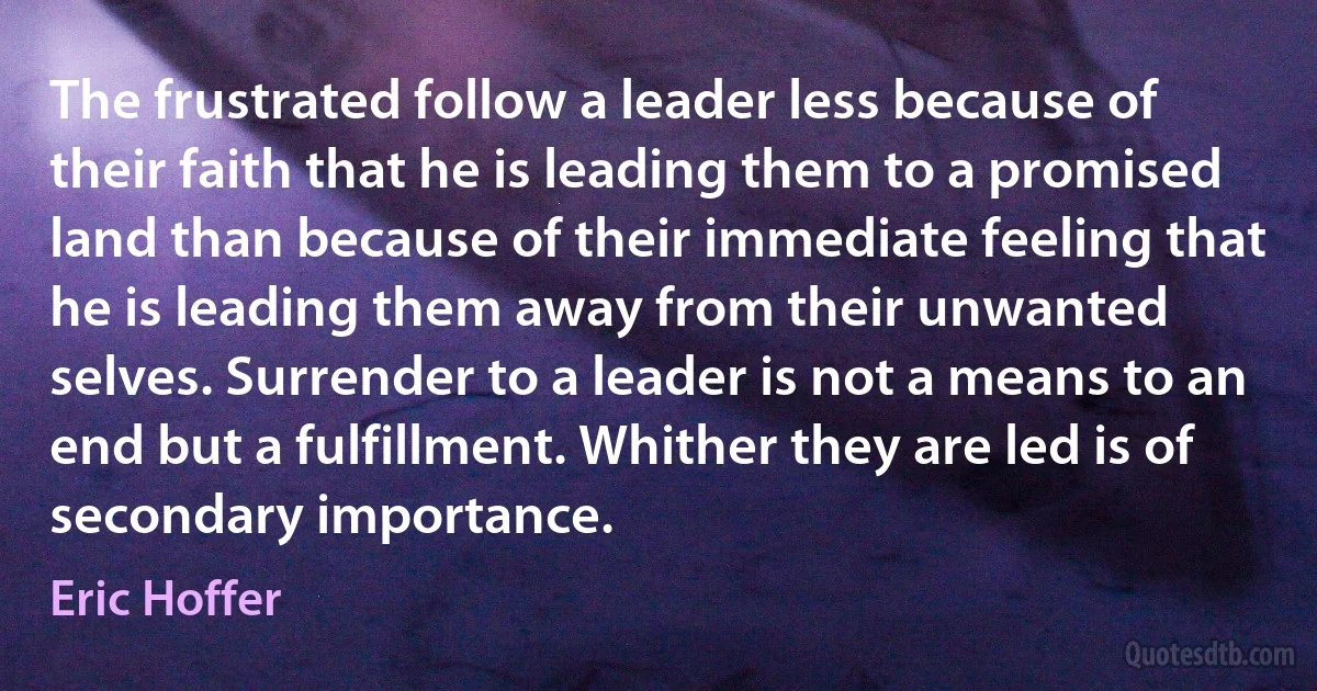 The frustrated follow a leader less because of their faith that he is leading them to a promised land than because of their immediate feeling that he is leading them away from their unwanted selves. Surrender to a leader is not a means to an end but a fulfillment. Whither they are led is of secondary importance. (Eric Hoffer)