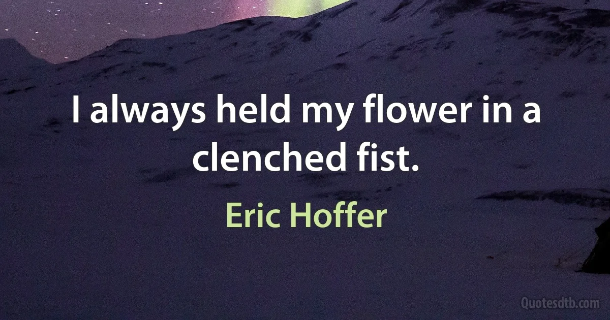 I always held my flower in a clenched fist. (Eric Hoffer)