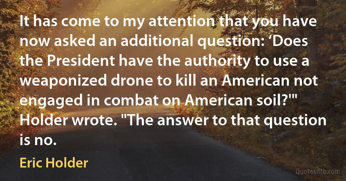 It has come to my attention that you have now asked an additional question: ‘Does the President have the authority to use a weaponized drone to kill an American not engaged in combat on American soil?'" Holder wrote. "The answer to that question is no. (Eric Holder)