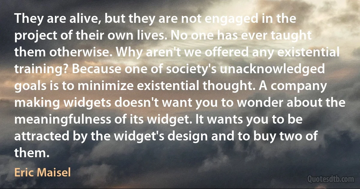 They are alive, but they are not engaged in the project of their own lives. No one has ever taught them otherwise. Why aren't we offered any existential training? Because one of society's unacknowledged goals is to minimize existential thought. A company making widgets doesn't want you to wonder about the meaningfulness of its widget. It wants you to be attracted by the widget's design and to buy two of them. (Eric Maisel)