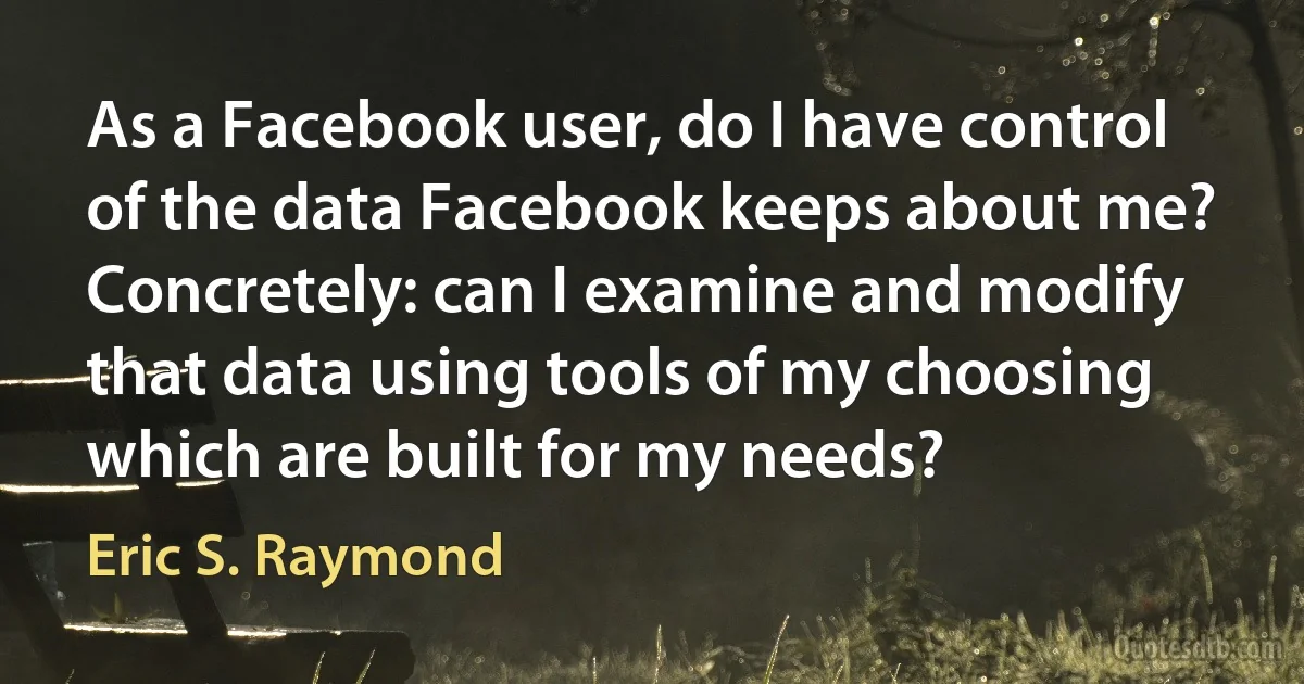 As a Facebook user, do I have control of the data Facebook keeps about me? Concretely: can I examine and modify that data using tools of my choosing which are built for my needs? (Eric S. Raymond)