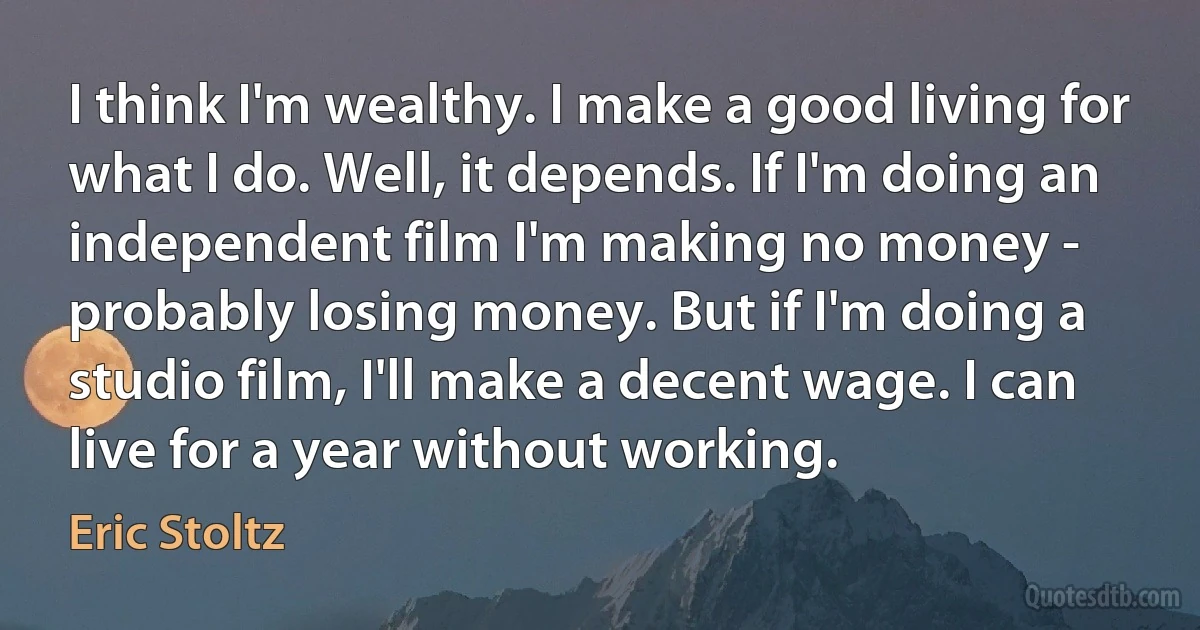 I think I'm wealthy. I make a good living for what I do. Well, it depends. If I'm doing an independent film I'm making no money - probably losing money. But if I'm doing a studio film, I'll make a decent wage. I can live for a year without working. (Eric Stoltz)