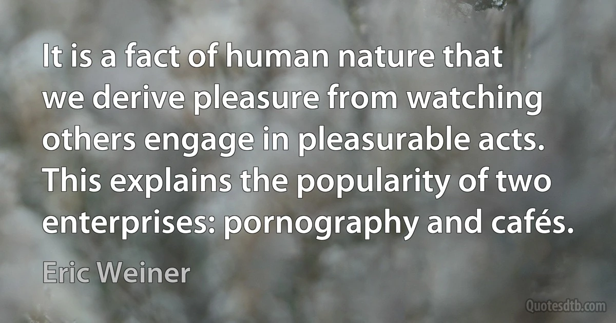 It is a fact of human nature that we derive pleasure from watching others engage in pleasurable acts. This explains the popularity of two enterprises: pornography and cafés. (Eric Weiner)