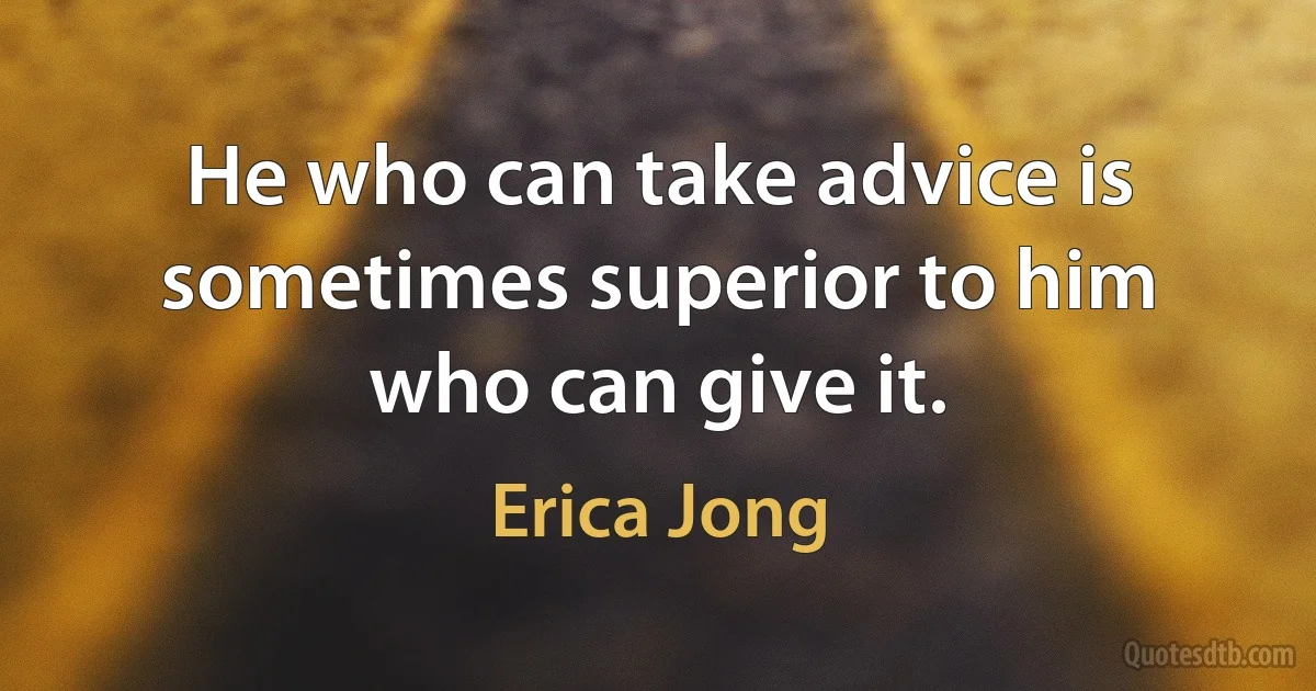 He who can take advice is sometimes superior to him who can give it. (Erica Jong)