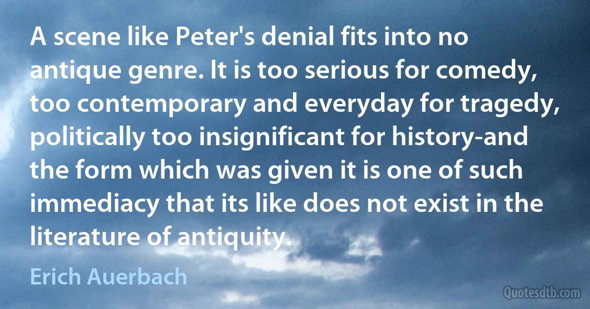 A scene like Peter's denial fits into no antique genre. It is too serious for comedy, too contemporary and everyday for tragedy, politically too insignificant for history-and the form which was given it is one of such immediacy that its like does not exist in the literature of antiquity. (Erich Auerbach)