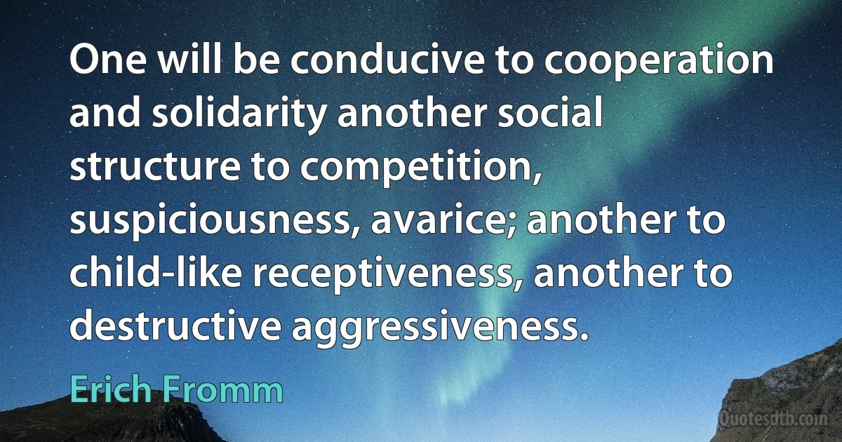 One will be conducive to cooperation and solidarity another social structure to competition, suspiciousness, avarice; another to child-like receptiveness, another to destructive aggressiveness. (Erich Fromm)