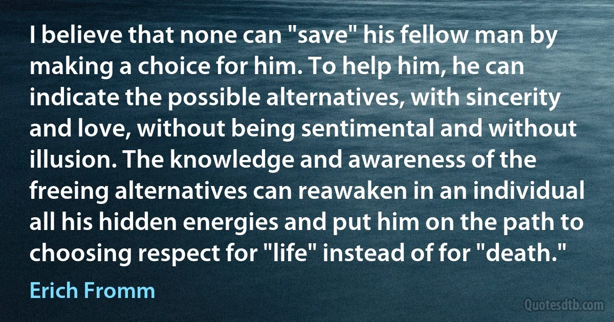 I believe that none can "save" his fellow man by making a choice for him. To help him, he can indicate the possible alternatives, with sincerity and love, without being sentimental and without illusion. The knowledge and awareness of the freeing alternatives can reawaken in an individual all his hidden energies and put him on the path to choosing respect for "life" instead of for "death." (Erich Fromm)