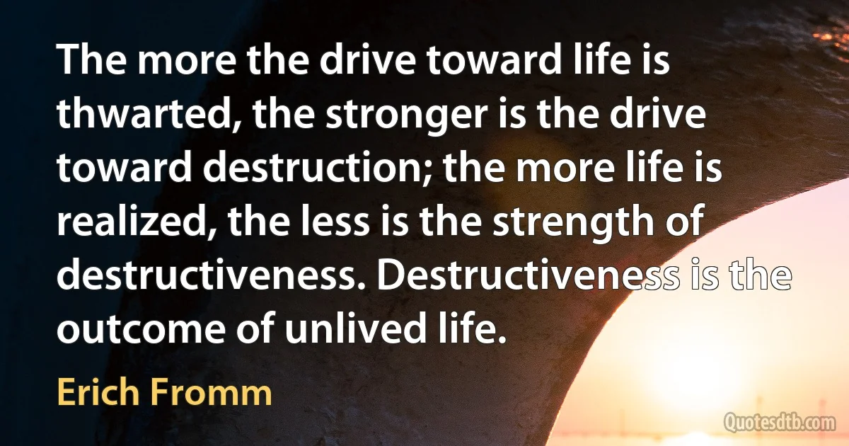 The more the drive toward life is thwarted, the stronger is the drive toward destruction; the more life is realized, the less is the strength of destructiveness. Destructiveness is the outcome of unlived life. (Erich Fromm)