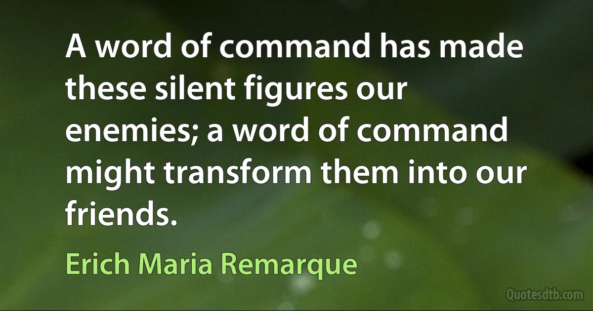 A word of command has made these silent figures our enemies; a word of command might transform them into our friends. (Erich Maria Remarque)