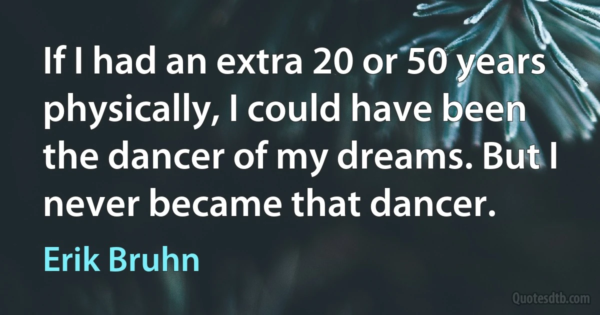 If I had an extra 20 or 50 years physically, I could have been the dancer of my dreams. But I never became that dancer. (Erik Bruhn)