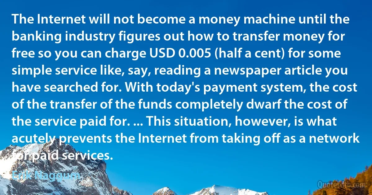 The Internet will not become a money machine until the banking industry figures out how to transfer money for free so you can charge USD 0.005 (half a cent) for some simple service like, say, reading a newspaper article you have searched for. With today's payment system, the cost of the transfer of the funds completely dwarf the cost of the service paid for. ... This situation, however, is what acutely prevents the Internet from taking off as a network for paid services. (Erik Naggum)