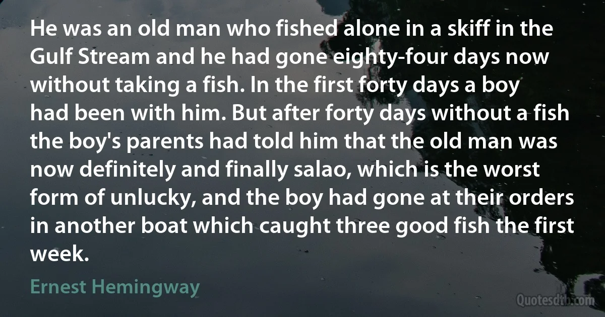 He was an old man who fished alone in a skiff in the Gulf Stream and he had gone eighty-four days now without taking a fish. In the first forty days a boy had been with him. But after forty days without a fish the boy's parents had told him that the old man was now definitely and finally salao, which is the worst form of unlucky, and the boy had gone at their orders in another boat which caught three good fish the first week. (Ernest Hemingway)