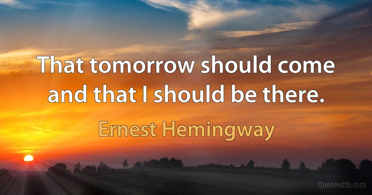 That tomorrow should come and that I should be there. (Ernest Hemingway)