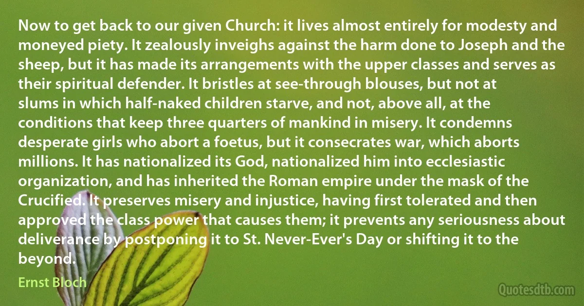 Now to get back to our given Church: it lives almost entirely for modesty and moneyed piety. It zealously inveighs against the harm done to Joseph and the sheep, but it has made its arrangements with the upper classes and serves as their spiritual defender. It bristles at see-through blouses, but not at slums in which half-naked children starve, and not, above all, at the conditions that keep three quarters of mankind in misery. It condemns desperate girls who abort a foetus, but it consecrates war, which aborts millions. It has nationalized its God, nationalized him into ecclesiastic organization, and has inherited the Roman empire under the mask of the Crucified. It preserves misery and injustice, having first tolerated and then approved the class power that causes them; it prevents any seriousness about deliverance by postponing it to St. Never-Ever's Day or shifting it to the beyond. (Ernst Bloch)