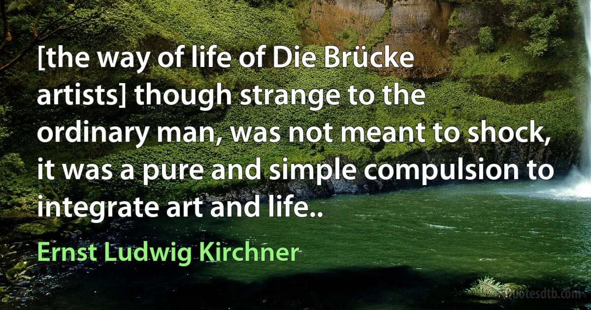 [the way of life of Die Brücke artists] though strange to the ordinary man, was not meant to shock, it was a pure and simple compulsion to integrate art and life.. (Ernst Ludwig Kirchner)