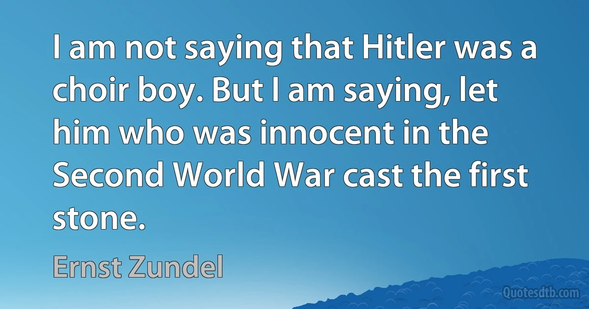 I am not saying that Hitler was a choir boy. But I am saying, let him who was innocent in the Second World War cast the first stone. (Ernst Zundel)