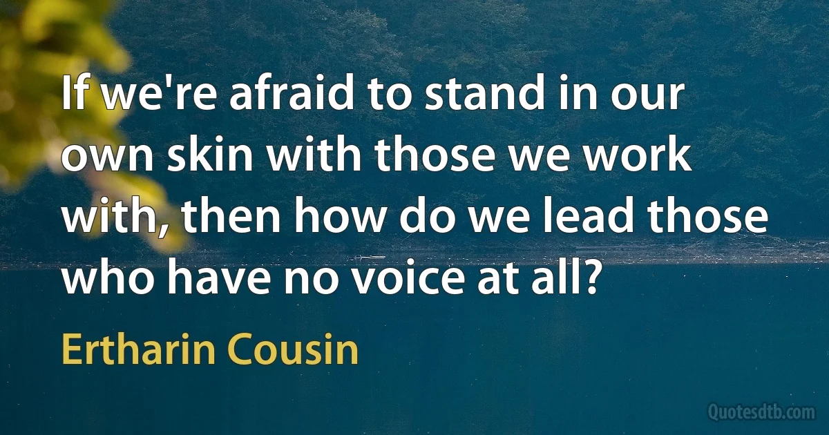 If we're afraid to stand in our own skin with those we work with, then how do we lead those who have no voice at all? (Ertharin Cousin)