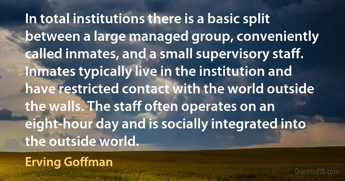 In total institutions there is a basic split between a large managed group, conveniently called inmates, and a small supervisory staff. Inmates typically live in the institution and have restricted contact with the world outside the walls. The staff often operates on an eight-hour day and is socially integrated into the outside world. (Erving Goffman)