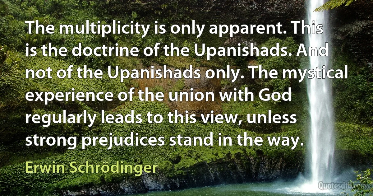 The multiplicity is only apparent. This is the doctrine of the Upanishads. And not of the Upanishads only. The mystical experience of the union with God regularly leads to this view, unless strong prejudices stand in the way. (Erwin Schrödinger)