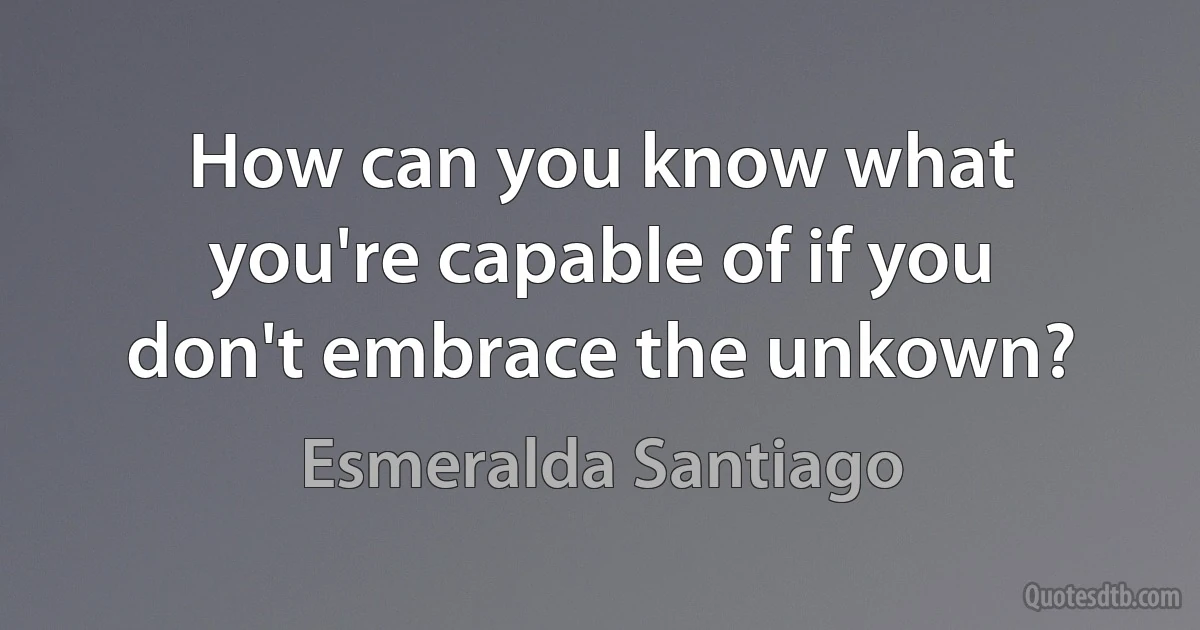 How can you know what you're capable of if you don't embrace the unkown? (Esmeralda Santiago)