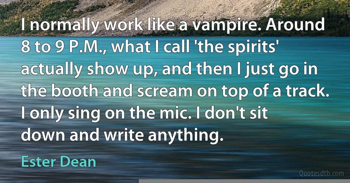 I normally work like a vampire. Around 8 to 9 P.M., what I call 'the spirits' actually show up, and then I just go in the booth and scream on top of a track. I only sing on the mic. I don't sit down and write anything. (Ester Dean)