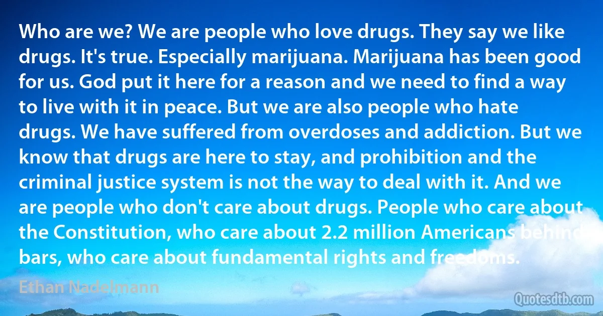 Who are we? We are people who love drugs. They say we like drugs. It's true. Especially marijuana. Marijuana has been good for us. God put it here for a reason and we need to find a way to live with it in peace. But we are also people who hate drugs. We have suffered from overdoses and addiction. But we know that drugs are here to stay, and prohibition and the criminal justice system is not the way to deal with it. And we are people who don't care about drugs. People who care about the Constitution, who care about 2.2 million Americans behind bars, who care about fundamental rights and freedoms. (Ethan Nadelmann)