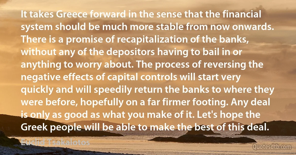 It takes Greece forward in the sense that the financial system should be much more stable from now onwards. There is a promise of recapitalization of the banks, without any of the depositors having to bail in or anything to worry about. The process of reversing the negative effects of capital controls will start very quickly and will speedily return the banks to where they were before, hopefully on a far firmer footing. Any deal is only as good as what you make of it. Let's hope the Greek people will be able to make the best of this deal. (Euclid Tsakalotos)