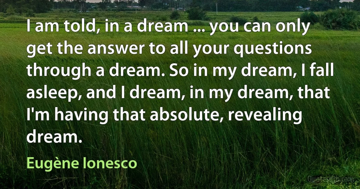 I am told, in a dream ... you can only get the answer to all your questions through a dream. So in my dream, I fall asleep, and I dream, in my dream, that I'm having that absolute, revealing dream. (Eugène Ionesco)