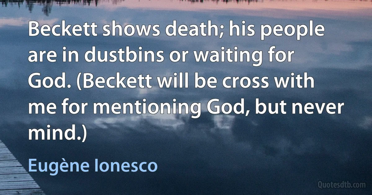 Beckett shows death; his people are in dustbins or waiting for God. (Beckett will be cross with me for mentioning God, but never mind.) (Eugène Ionesco)