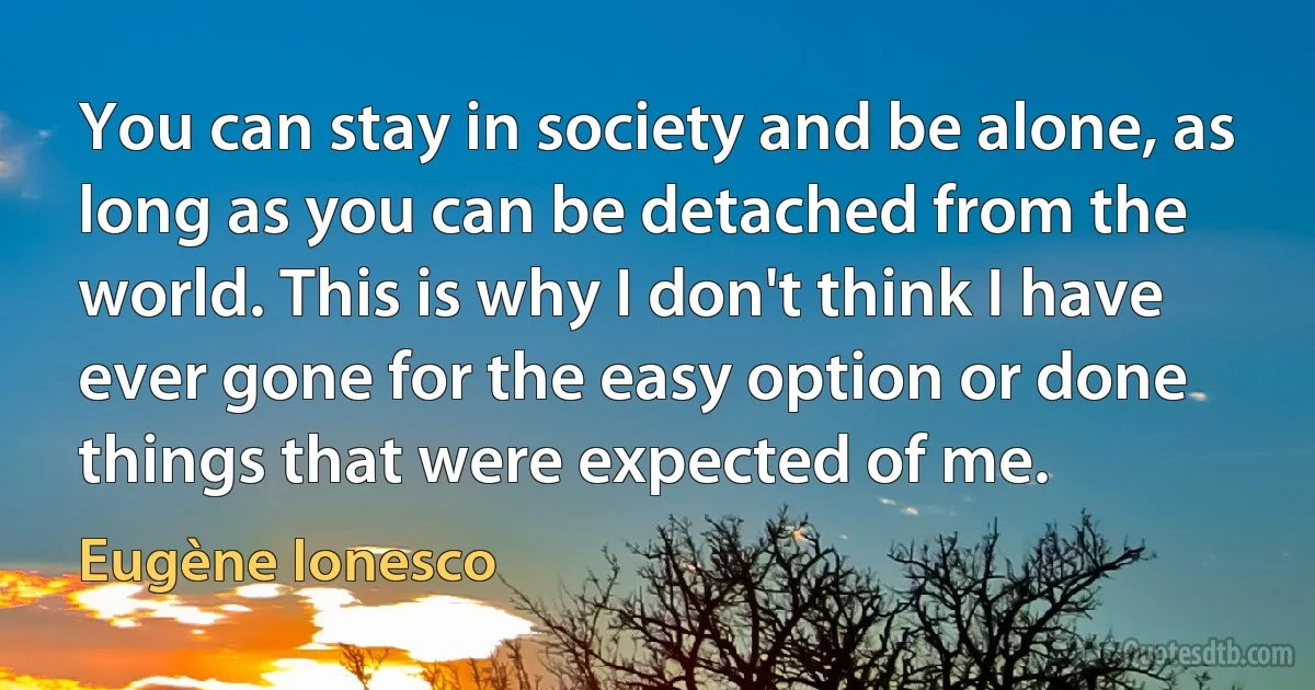 You can stay in society and be alone, as long as you can be detached from the world. This is why I don't think I have ever gone for the easy option or done things that were expected of me. (Eugène Ionesco)