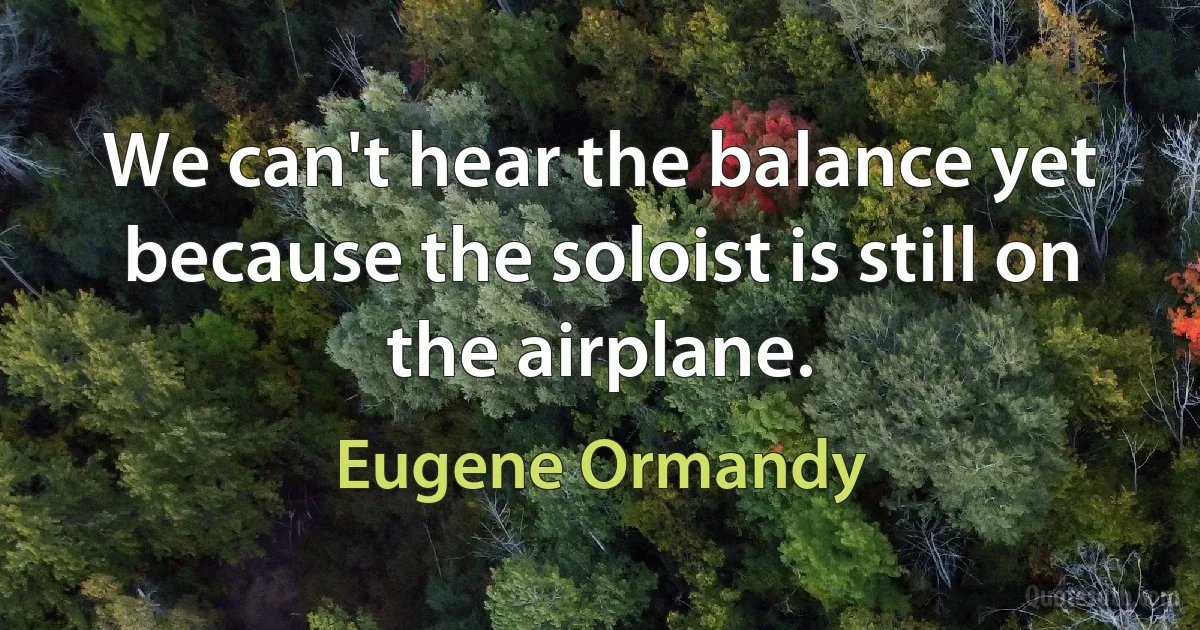 We can't hear the balance yet because the soloist is still on the airplane. (Eugene Ormandy)