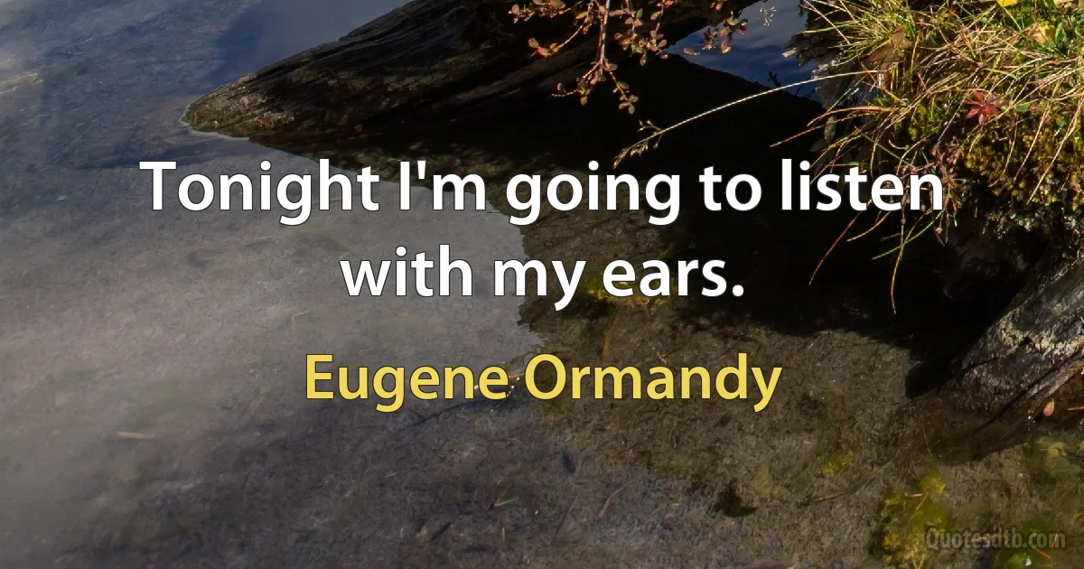 Tonight I'm going to listen with my ears. (Eugene Ormandy)