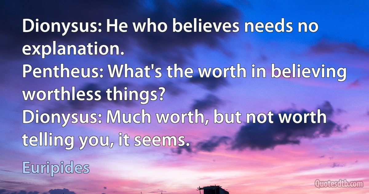 Dionysus: He who believes needs no explanation.
Pentheus: What's the worth in believing worthless things?
Dionysus: Much worth, but not worth telling you, it seems. (Euripides)