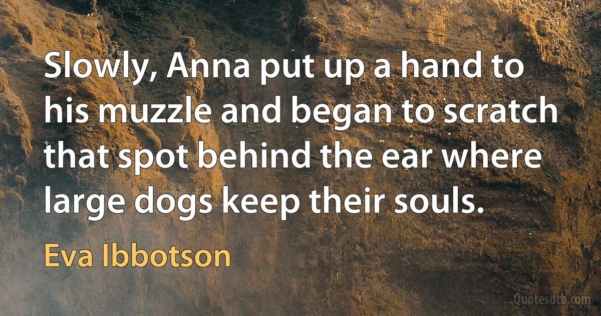 Slowly, Anna put up a hand to his muzzle and began to scratch that spot behind the ear where large dogs keep their souls. (Eva Ibbotson)