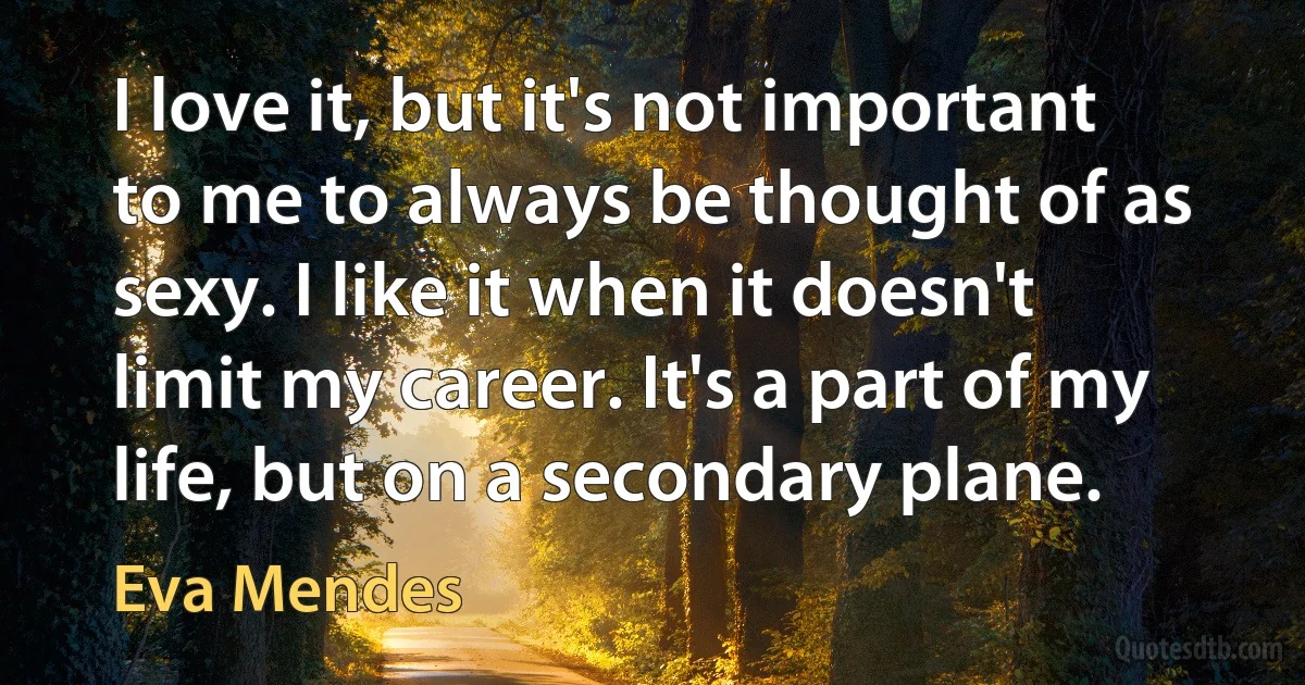 I love it, but it's not important to me to always be thought of as sexy. I like it when it doesn't limit my career. It's a part of my life, but on a secondary plane. (Eva Mendes)