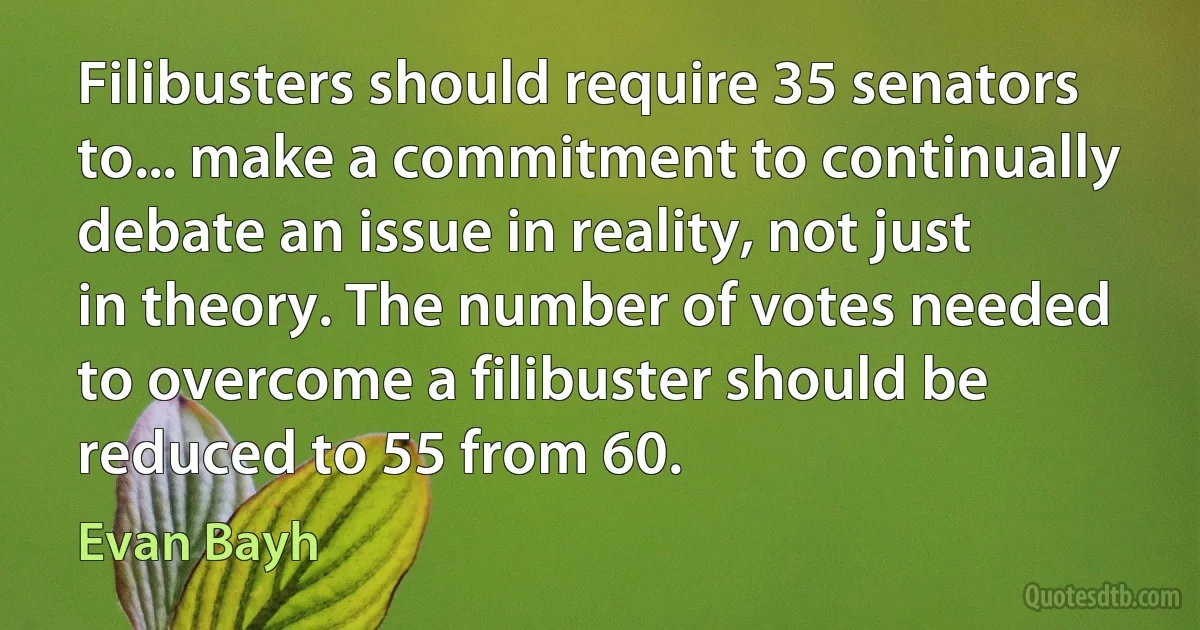 Filibusters should require 35 senators to... make a commitment to continually debate an issue in reality, not just in theory. The number of votes needed to overcome a filibuster should be reduced to 55 from 60. (Evan Bayh)