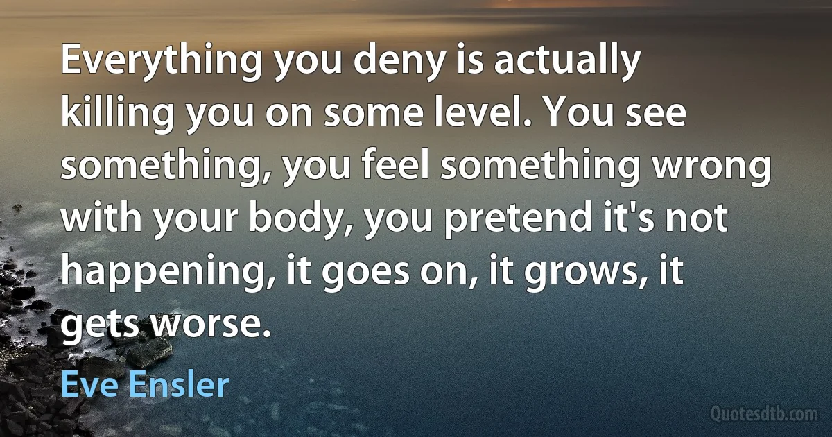 Everything you deny is actually killing you on some level. You see something, you feel something wrong with your body, you pretend it's not happening, it goes on, it grows, it gets worse. (Eve Ensler)