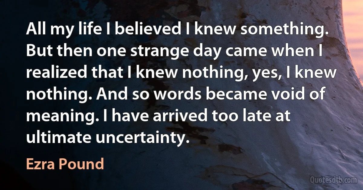 All my life I believed I knew something. But then one strange day came when I realized that I knew nothing, yes, I knew nothing. And so words became void of meaning. I have arrived too late at ultimate uncertainty. (Ezra Pound)