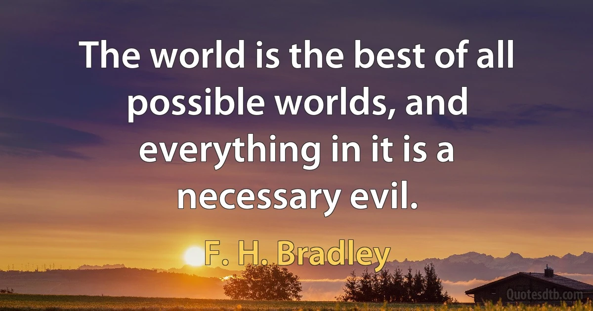 The world is the best of all possible worlds, and everything in it is a necessary evil. (F. H. Bradley)