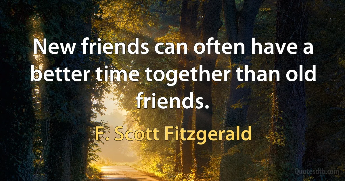 New friends can often have a better time together than old friends. (F. Scott Fitzgerald)