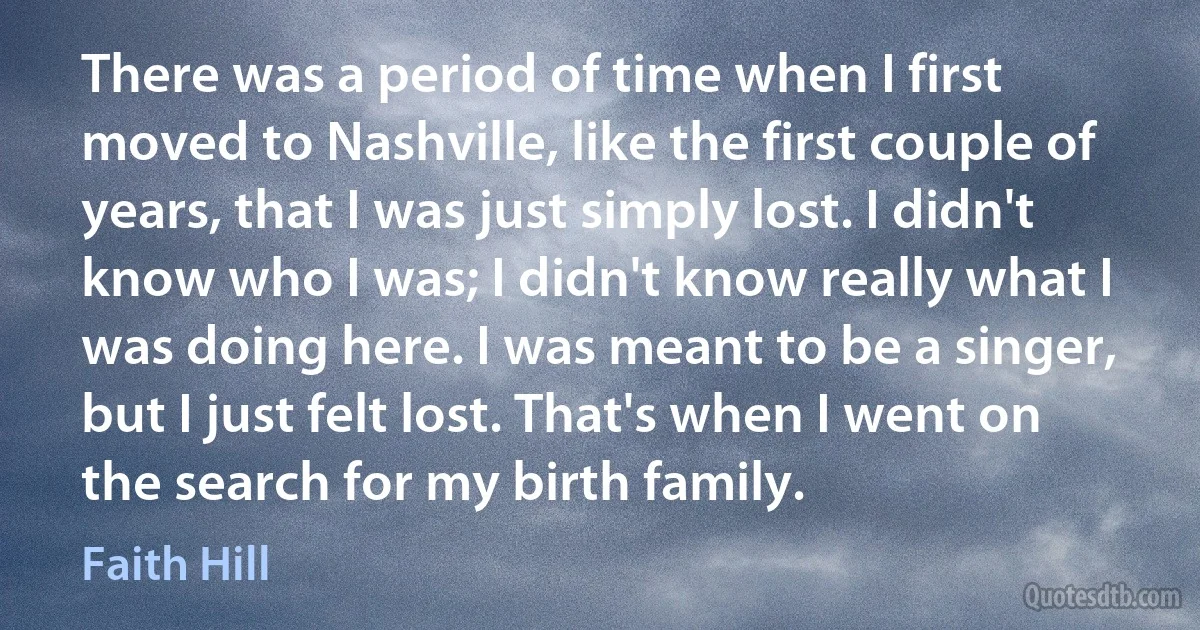 There was a period of time when I first moved to Nashville, like the first couple of years, that I was just simply lost. I didn't know who I was; I didn't know really what I was doing here. I was meant to be a singer, but I just felt lost. That's when I went on the search for my birth family. (Faith Hill)