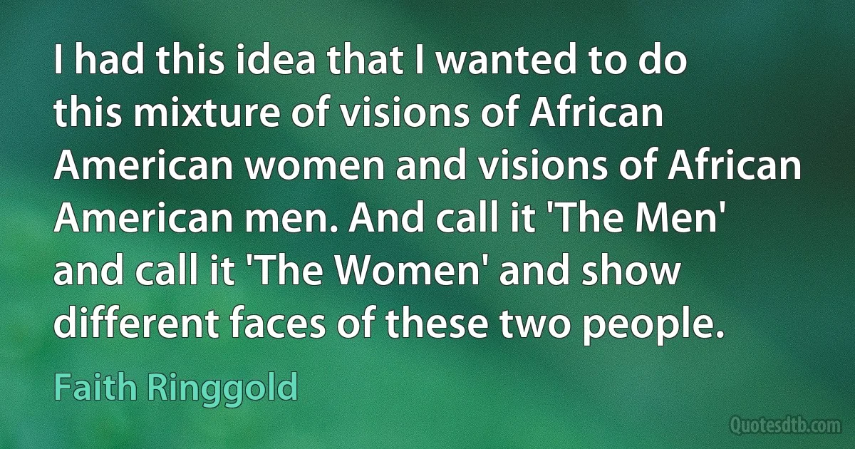 I had this idea that I wanted to do this mixture of visions of African American women and visions of African American men. And call it 'The Men' and call it 'The Women' and show different faces of these two people. (Faith Ringgold)