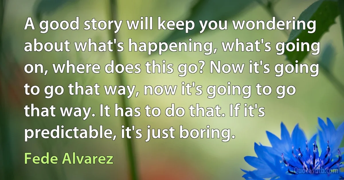 A good story will keep you wondering about what's happening, what's going on, where does this go? Now it's going to go that way, now it's going to go that way. It has to do that. If it's predictable, it's just boring. (Fede Alvarez)