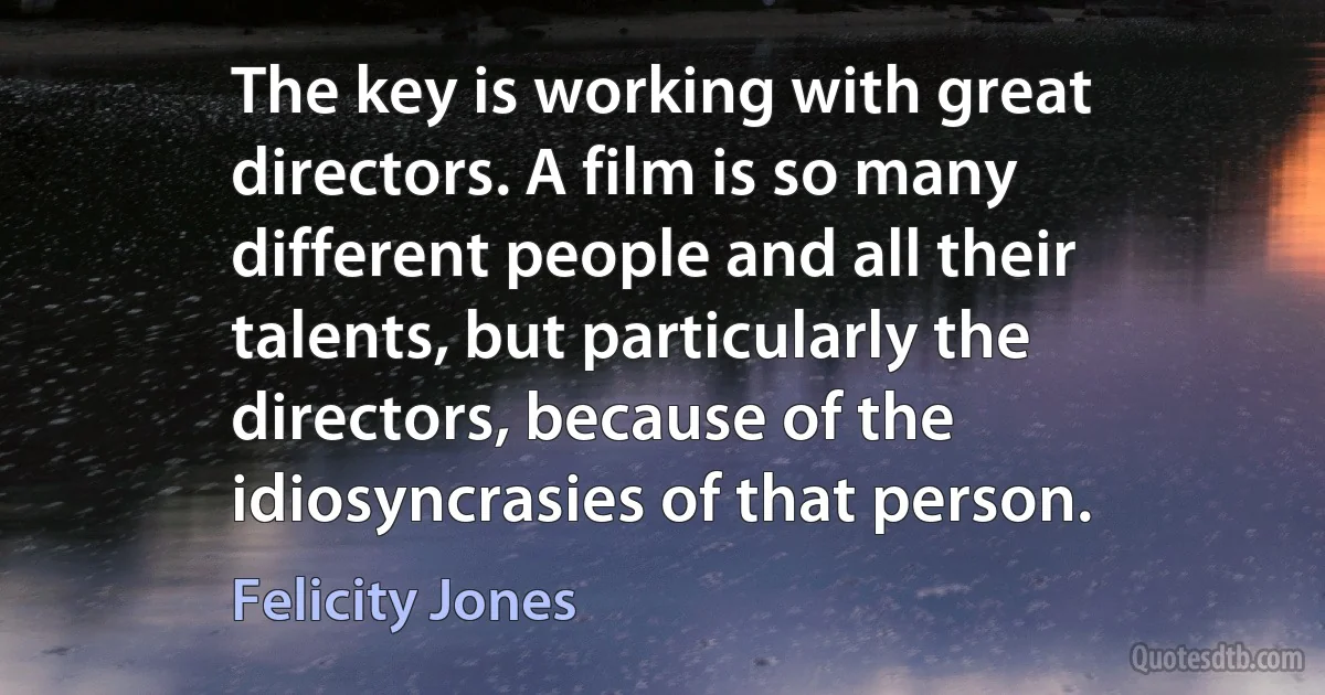 The key is working with great directors. A film is so many different people and all their talents, but particularly the directors, because of the idiosyncrasies of that person. (Felicity Jones)