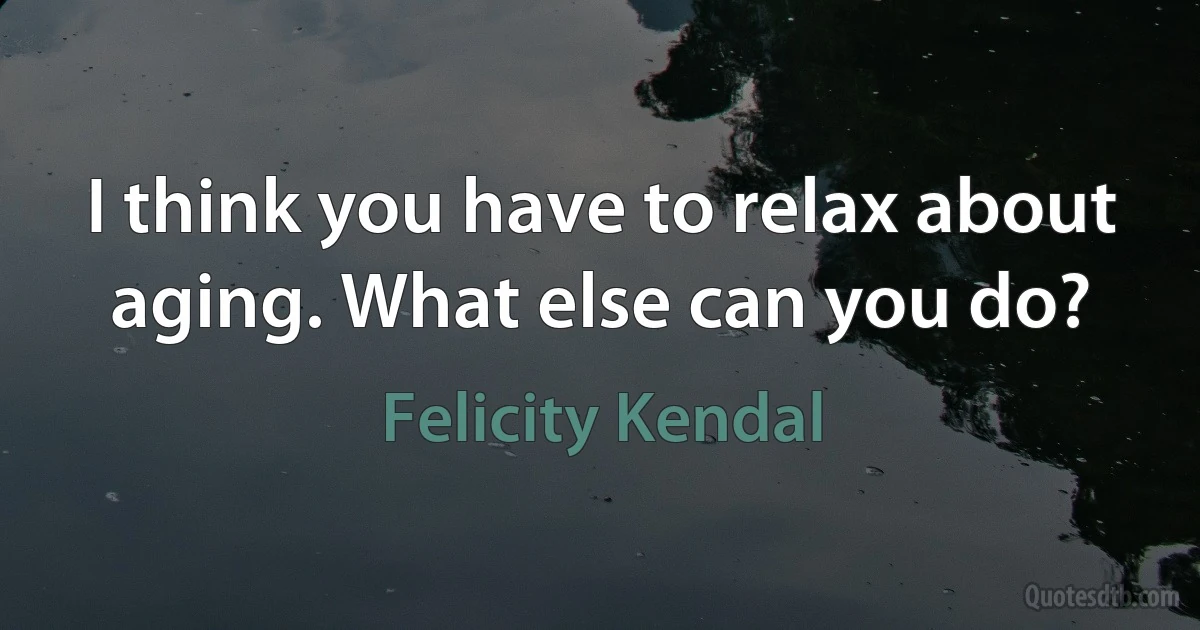 I think you have to relax about aging. What else can you do? (Felicity Kendal)