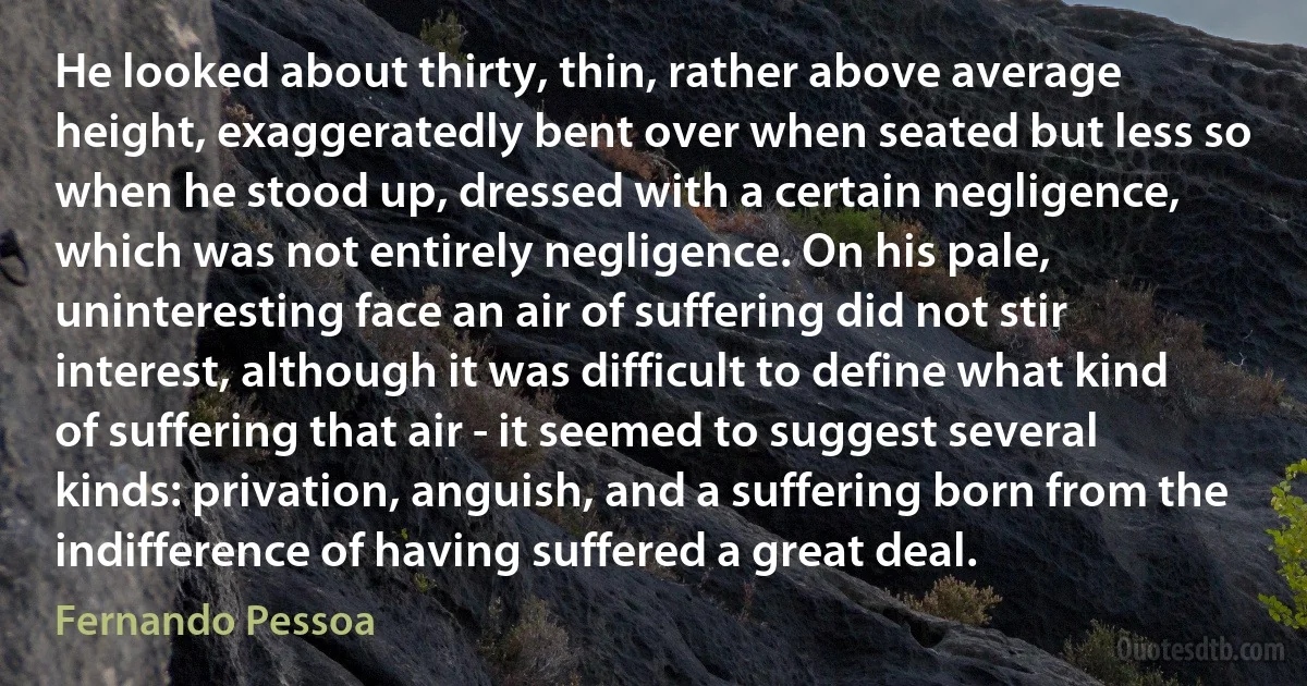 He looked about thirty, thin, rather above average height, exaggeratedly bent over when seated but less so when he stood up, dressed with a certain negligence, which was not entirely negligence. On his pale, uninteresting face an air of suffering did not stir interest, although it was difficult to define what kind of suffering that air - it seemed to suggest several kinds: privation, anguish, and a suffering born from the indifference of having suffered a great deal. (Fernando Pessoa)