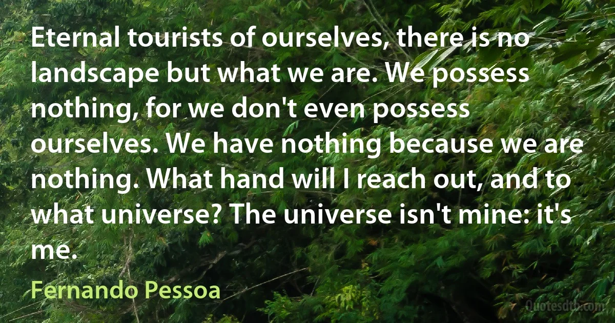 Eternal tourists of ourselves, there is no landscape but what we are. We possess nothing, for we don't even possess ourselves. We have nothing because we are nothing. What hand will I reach out, and to what universe? The universe isn't mine: it's me. (Fernando Pessoa)