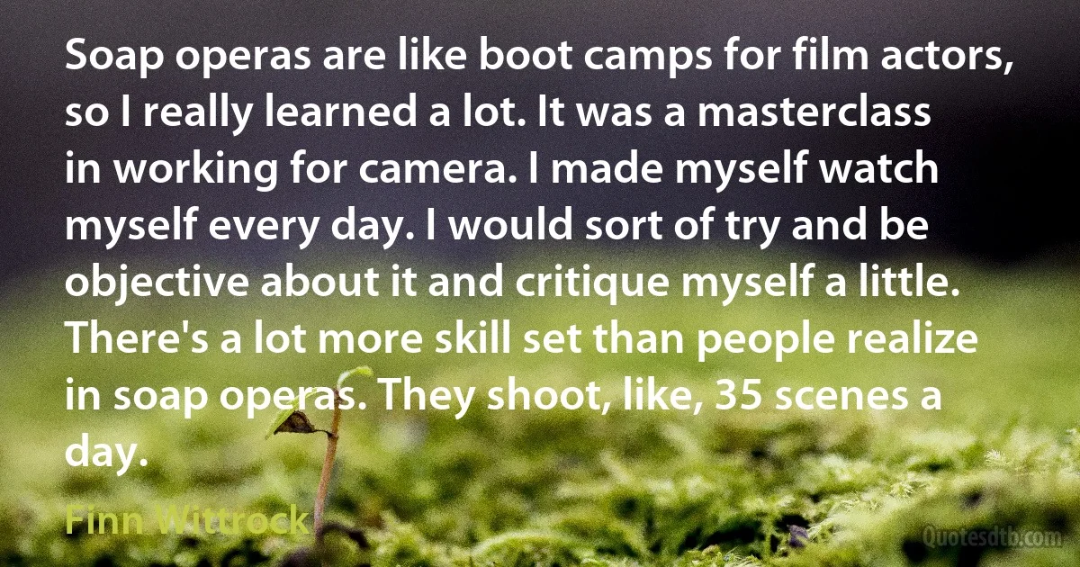 Soap operas are like boot camps for film actors, so I really learned a lot. It was a masterclass in working for camera. I made myself watch myself every day. I would sort of try and be objective about it and critique myself a little. There's a lot more skill set than people realize in soap operas. They shoot, like, 35 scenes a day. (Finn Wittrock)