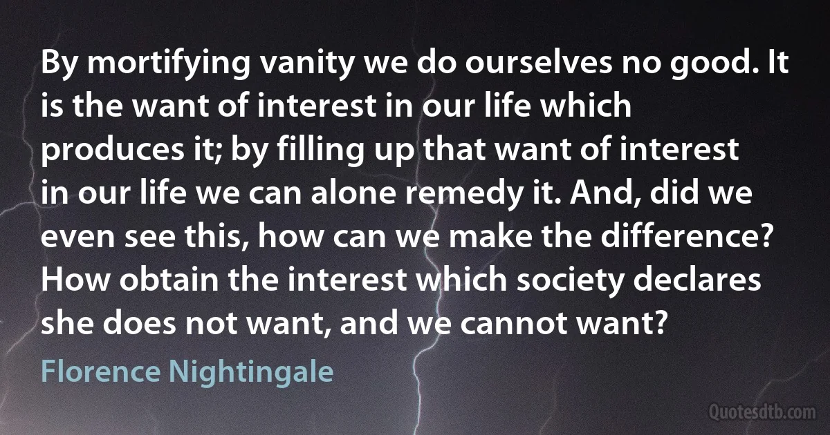 By mortifying vanity we do ourselves no good. It is the want of interest in our life which produces it; by filling up that want of interest in our life we can alone remedy it. And, did we even see this, how can we make the difference? How obtain the interest which society declares she does not want, and we cannot want? (Florence Nightingale)